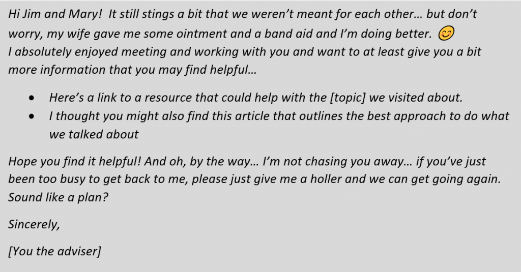 Text Box: Hi Jim and Mary!  It still stings a bit that we weren’t meant for each other… but don’t worry, my wife gave me some ointment and a band aid and I’m doing better. 😊  
I absolutely enjoyed meeting and working with you and want to at least give you a bit more information that you may find helpful…
•	Here’s a link to a resource that could help with the [topic] we visited about.
•	I thought you might also find this article that outlines the best approach to do what we talked about
Hope you find it helpful! And oh, by the way… I’m not chasing you away… if you’ve just been too busy to get back to me, please just give me a holler and we can get going again.  Sound like a plan?
Sincerely,
[You the adviser]
